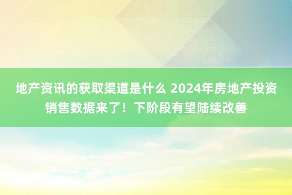 地产资讯的获取渠道是什么 2024年房地产投资销售数据来了！下阶段有望陆续改善