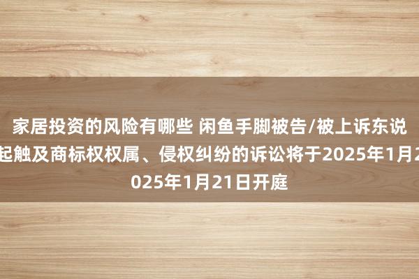 家居投资的风险有哪些 闲鱼手脚被告/被上诉东说念主的1起触及商标权权属、侵权纠纷的诉讼将于2025年1月21日开庭