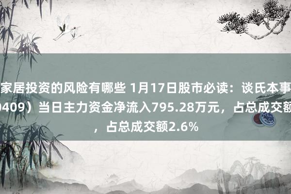 家居投资的风险有哪些 1月17日股市必读：谈氏本事（300409）当日主力资金净流入795.28万元，占总成交额2.6%