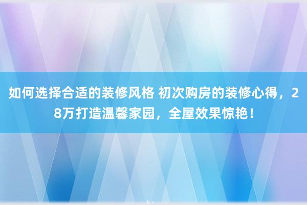 如何选择合适的装修风格 初次购房的装修心得，28万打造温馨家园，全屋效果惊艳！