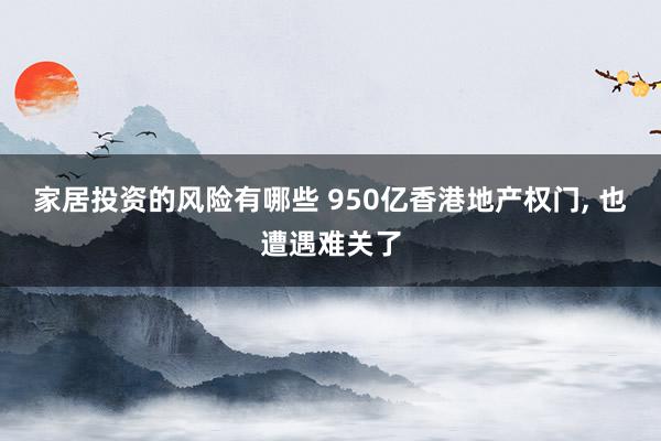 家居投资的风险有哪些 950亿香港地产权门, 也遭遇难关了