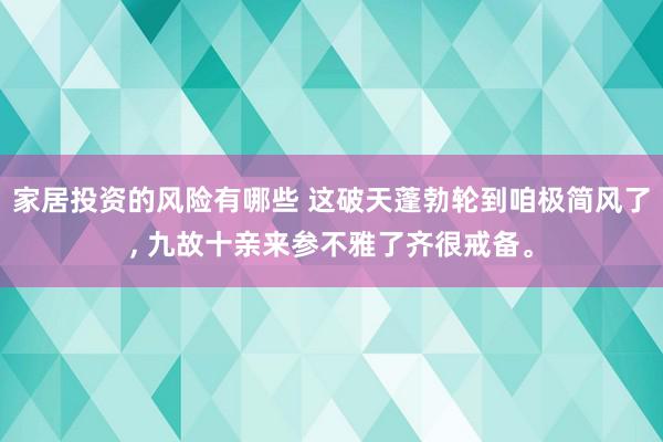 家居投资的风险有哪些 这破天蓬勃轮到咱极简风了, 九故十亲来参不雅了齐很戒备。