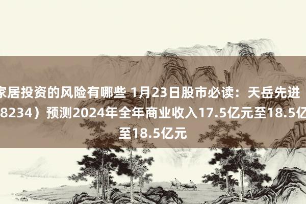 家居投资的风险有哪些 1月23日股市必读：天岳先进（688234）预测2024年全年商业收入17.5亿元至18.5亿元