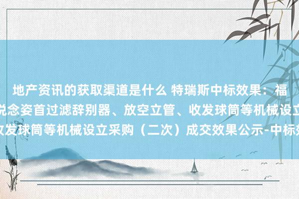 地产资讯的获取渠道是什么 特瑞斯中标效果：福泉至炉山自然气输气管说念姿首过滤辞别器、放空立管、收发球筒等机械设立采购（二次）成交效果公示-中标效果公示