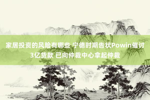 家居投资的风险有哪些 宁德时期告状Powin催讨3亿货款 已向仲裁中心拿起仲裁