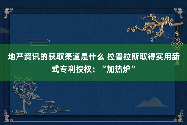 地产资讯的获取渠道是什么 拉普拉斯取得实用新式专利授权：“加热炉”