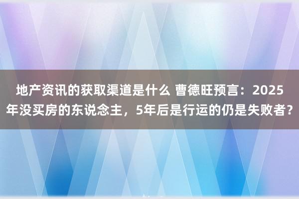 地产资讯的获取渠道是什么 曹德旺预言：2025年没买房的东说念主，5年后是行运的仍是失败者？