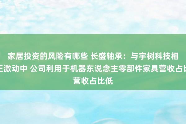 家居投资的风险有哪些 长盛轴承：与宇树科技相助正激动中 公司利用于机器东说念主零部件家具营收占比低