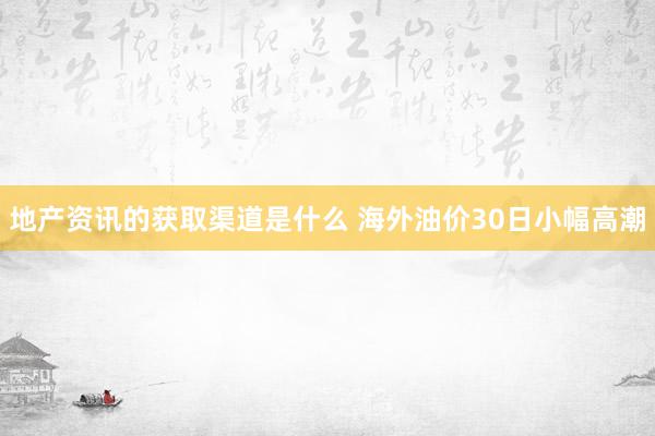 地产资讯的获取渠道是什么 海外油价30日小幅高潮