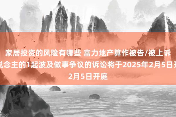 家居投资的风险有哪些 富力地产算作被告/被上诉东说念主的1起波及做事争议的诉讼将于2025年2月5日开庭