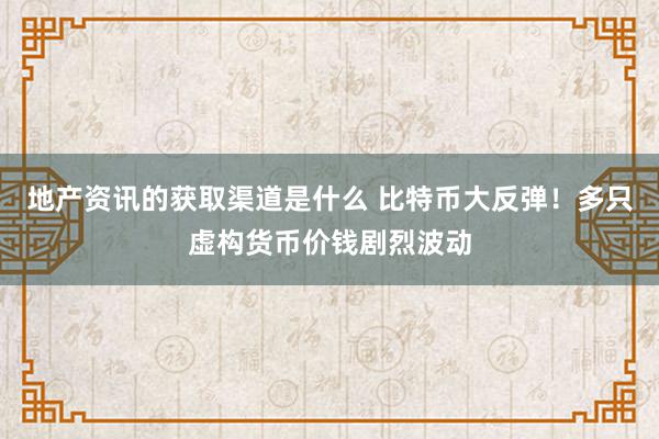 地产资讯的获取渠道是什么 比特币大反弹！多只虚构货币价钱剧烈波动