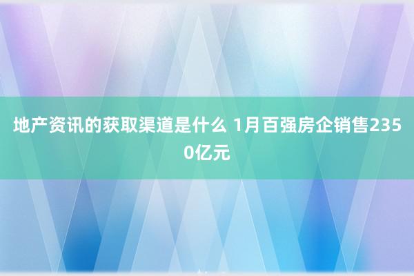 地产资讯的获取渠道是什么 1月百强房企销售2350亿元