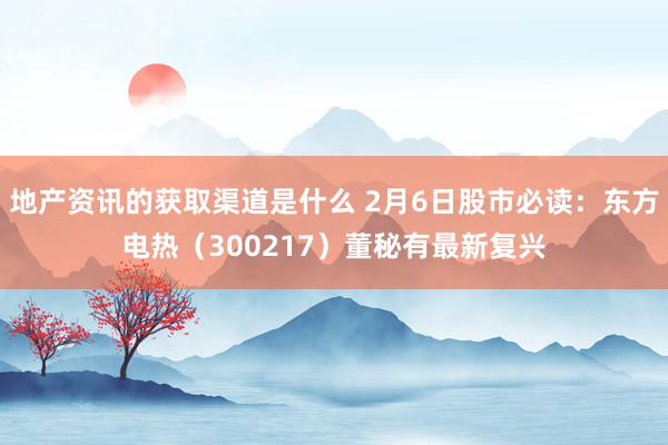 地产资讯的获取渠道是什么 2月6日股市必读：东方电热（300217）董秘有最新复兴