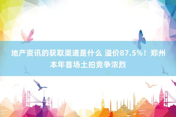 地产资讯的获取渠道是什么 溢价87.5%！郑州本年首场土拍竞争浓烈