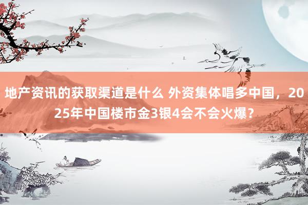 地产资讯的获取渠道是什么 外资集体唱多中国，2025年中国楼市金3银4会不会火爆？