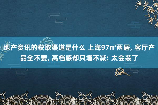 地产资讯的获取渠道是什么 上海97㎡两居, 客厅产品全不要, 高档感却只增不减: 太会装了