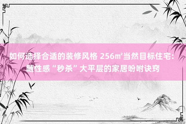 如何选择合适的装修风格 256㎡当然目标住宅: 随性感“秒杀”大平层的家居吩咐诀窍