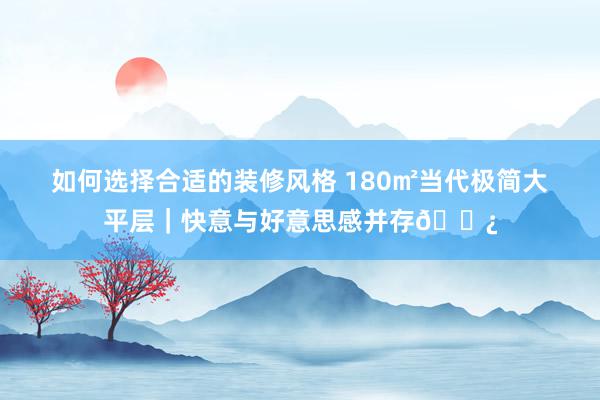 如何选择合适的装修风格 180㎡当代极简大平层｜快意与好意思感并存🌿