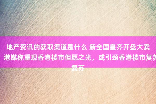 地产资讯的获取渠道是什么 新全国皇齐开盘大卖，港媒称重现香港楼市但愿之光，或引颈香港楼市复苏