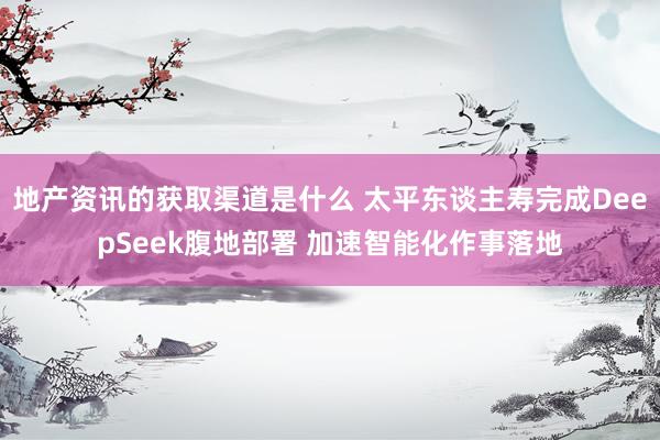 地产资讯的获取渠道是什么 太平东谈主寿完成DeepSeek腹地部署 加速智能化作事落地