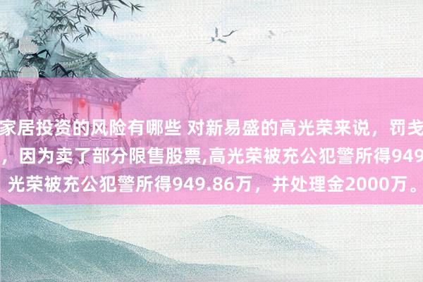 家居投资的风险有哪些 对新易盛的高光荣来说，罚戋戋2200万，晒晒水啦，因为卖了部分限售股票,高光荣被充公犯警所得949.86万，并处理金2000万。