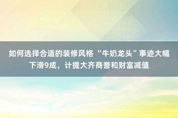 如何选择合适的装修风格 “牛奶龙头”事迹大幅下滑9成，计提大齐商誉和财富减值