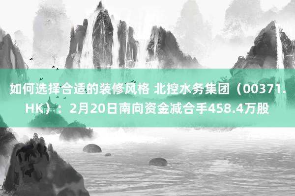 如何选择合适的装修风格 北控水务集团（00371.HK）：2月20日南向资金减合手458.4万股