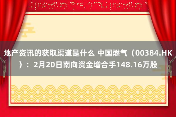 地产资讯的获取渠道是什么 中国燃气（00384.HK）：2月20日南向资金增合手148.16万股