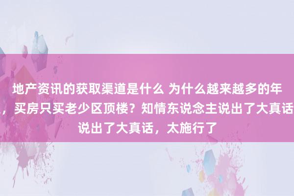 地产资讯的获取渠道是什么 为什么越来越多的年青东说念主，买房只买老少区顶楼？知情东说念主说出了大真话，太施行了