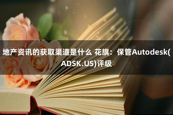 地产资讯的获取渠道是什么 花旗：保管Autodesk(ADSK.US)评级