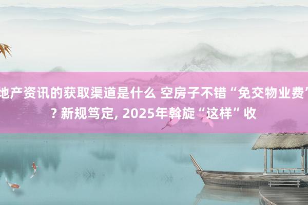 地产资讯的获取渠道是什么 空房子不错“免交物业费”? 新规笃定, 2025年斡旋“这样”收