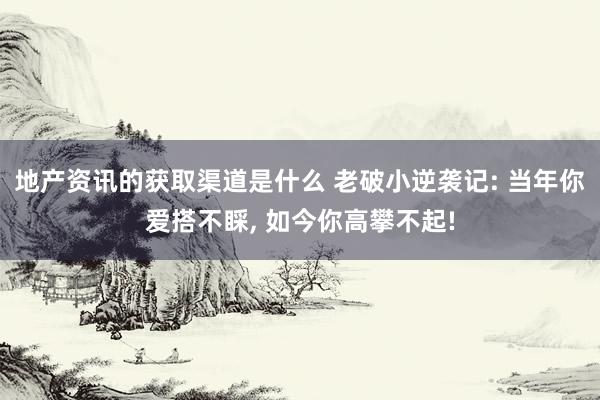 地产资讯的获取渠道是什么 老破小逆袭记: 当年你爱搭不睬, 如今你高攀不起!