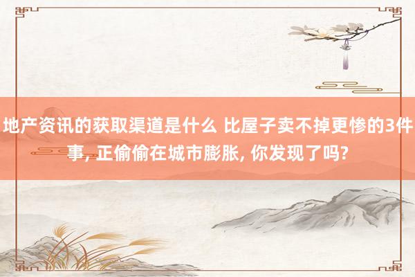 地产资讯的获取渠道是什么 比屋子卖不掉更惨的3件事, 正偷偷在城市膨胀, 你发现了吗?