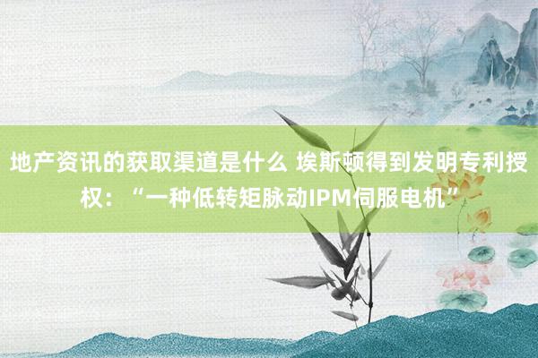 地产资讯的获取渠道是什么 埃斯顿得到发明专利授权：“一种低转矩脉动IPM伺服电机”