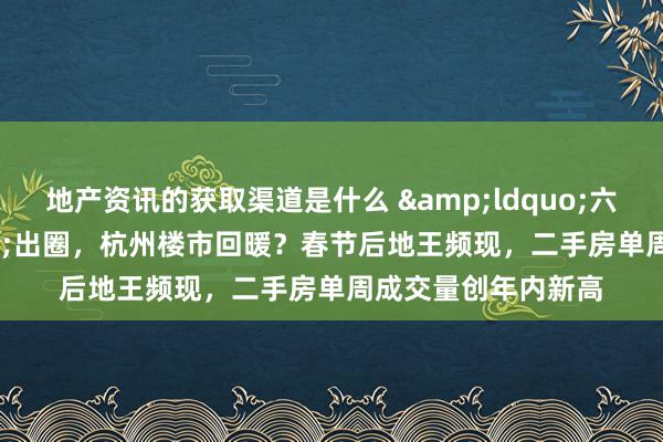 地产资讯的获取渠道是什么 &ldquo;六小龙&rdquo;出圈，杭州楼市回暖？春节后地王频现，二手房单周成交量创年内新高