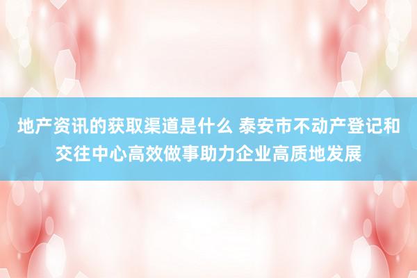 地产资讯的获取渠道是什么 泰安市不动产登记和交往中心高效做事助力企业高质地发展