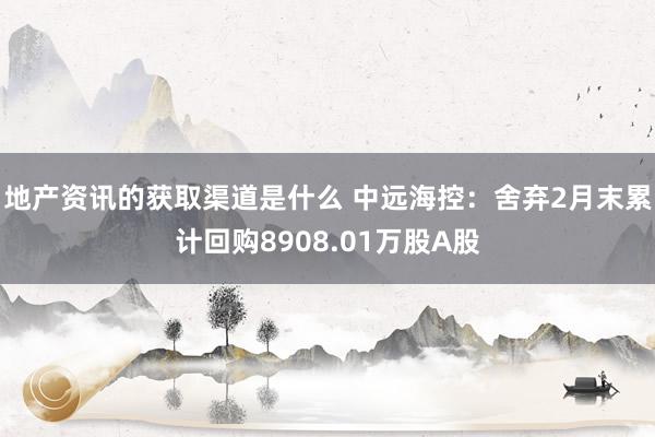 地产资讯的获取渠道是什么 中远海控：舍弃2月末累计回购8908.01万股A股