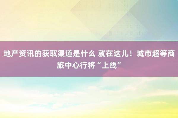 地产资讯的获取渠道是什么 就在这儿！城市超等商旅中心行将“上线”