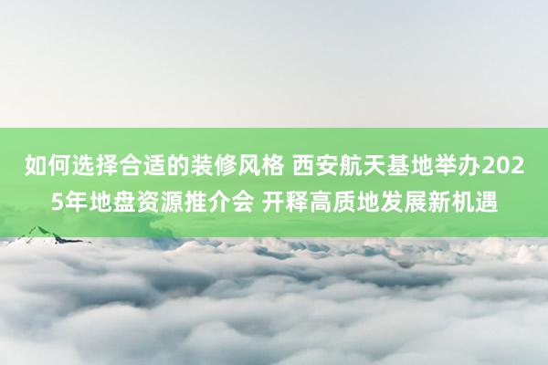 如何选择合适的装修风格 西安航天基地举办2025年地盘资源推介会 开释高质地发展新机遇