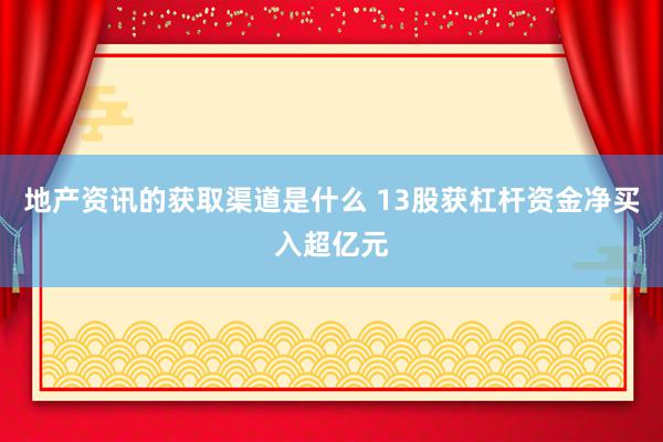 地产资讯的获取渠道是什么 13股获杠杆资金净买入超亿元