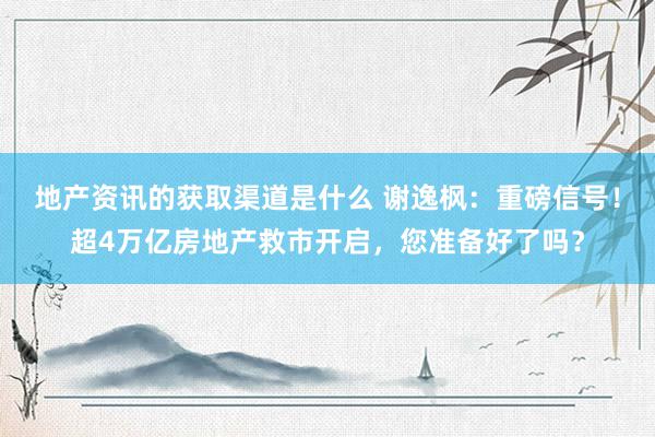 地产资讯的获取渠道是什么 谢逸枫：重磅信号！超4万亿房地产救市开启，您准备好了吗？