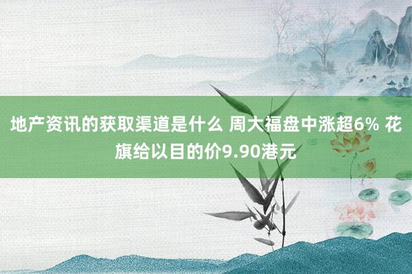 地产资讯的获取渠道是什么 周大福盘中涨超6% 花旗给以目的价9.90港元