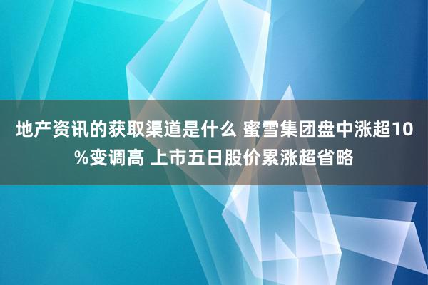 地产资讯的获取渠道是什么 蜜雪集团盘中涨超10%变调高 上市五日股价累涨超省略