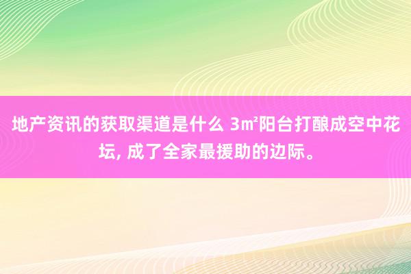 地产资讯的获取渠道是什么 3㎡阳台打酿成空中花坛, 成了全家最援助的边际。