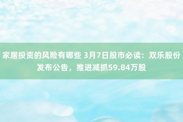 家居投资的风险有哪些 3月7日股市必读：双乐股份发布公告，推进减抓59.84万股