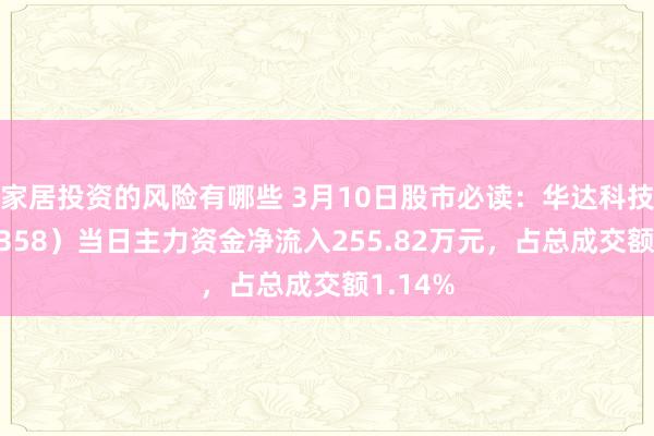 家居投资的风险有哪些 3月10日股市必读：华达科技（603358）当日主力资金净流入255.82万元，占总成交额1.14%