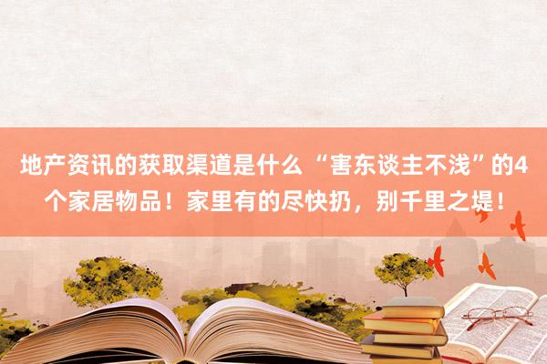 地产资讯的获取渠道是什么 “害东谈主不浅”的4个家居物品！家里有的尽快扔，别千里之堤！