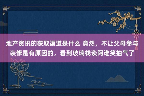 地产资讯的获取渠道是什么 竟然，不让父母参与装修是有原因的，看到玻璃栈谈阿谁笑抽气了