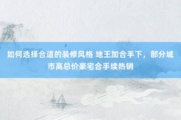 如何选择合适的装修风格 地王加合手下，部分城市高总价豪宅合手续热销