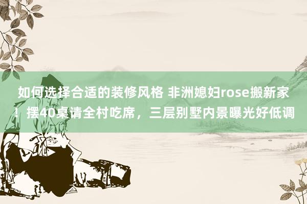 如何选择合适的装修风格 非洲媳妇rose搬新家！摆40桌请全村吃席，三层别墅内景曝光好低调